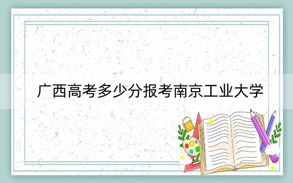 廣西高考多少分報(bào)考南京工業(yè)大學(xué),？附2022-2024年最低錄取分?jǐn)?shù)線(xiàn)