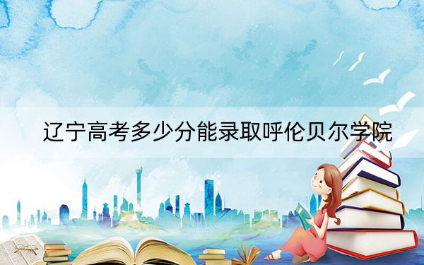 遼寧高考多少分能錄取呼倫貝爾學(xué)院？附2022-2024年最低錄取分?jǐn)?shù)線