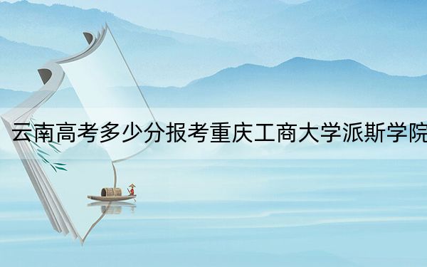 云南高考多少分報(bào)考重慶工商大學(xué)派斯學(xué)院？附2022-2024年院校最低投檔線