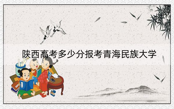 陜西高考多少分報考青海民族大學?2024年文科投檔線468分 理科最低449分