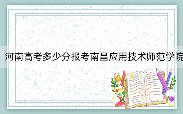 河南高考多少分報(bào)考南昌應(yīng)用技術(shù)師范學(xué)院,?附2022-2024年最低錄取分?jǐn)?shù)線