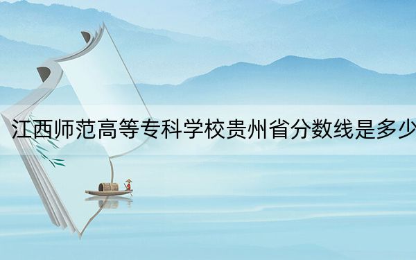 江西師范高等??茖W校貴州省分數(shù)線是多少,?招生計劃和學費是多少?