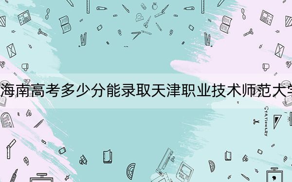 海南高考多少分能錄取天津職業(yè)技術師范大學,?附2022-2024年最低錄取分數(shù)線