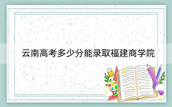 云南高考多少分能錄取福建商學(xué)院?2024年文科錄取分517分 理科456分