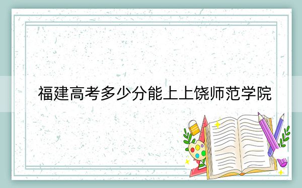 福建高考多少分能上上饒師范學(xué)院,？附2022-2024年院校投檔線