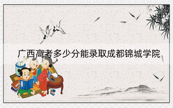 廣西高考多少分能錄取成都錦城學(xué)院？2024年歷史類錄取分440分 物理類最低409分