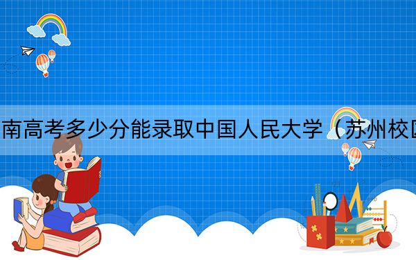 河南高考多少分能錄取中國人民大學（蘇州校區(qū)）？2024年文科錄取分604分 理科錄取分636分