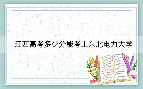 江西高考多少分能考上東北電力大學(xué),？2024年歷史類錄取分536分 物理類錄取分539分