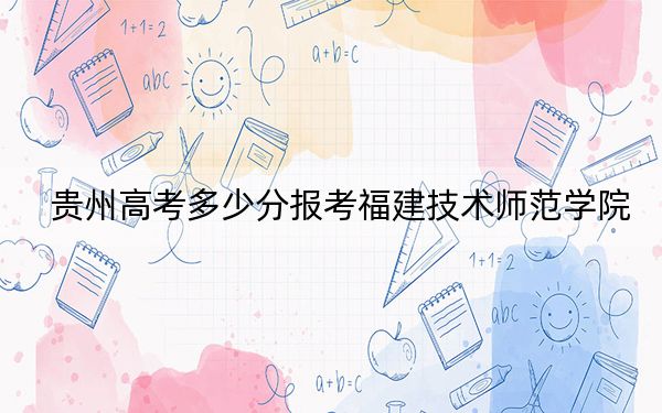 貴州高考多少分報(bào)考福建技術(shù)師范學(xué)院,？附2022-2024年最低錄取分?jǐn)?shù)線