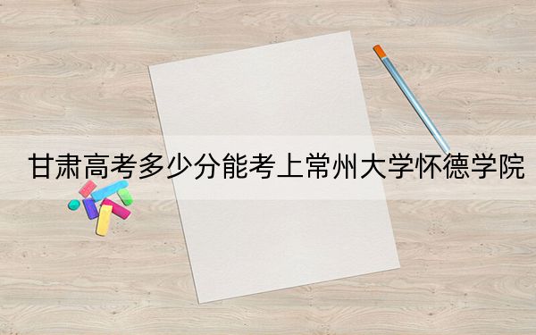 甘肅高考多少分能考上常州大學懷德學院？附2022-2024年院校最低投檔線