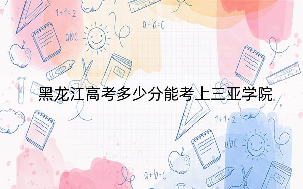 黑龍江高考多少分能考上三亞學(xué)院,？附2022-2024年最低錄取分?jǐn)?shù)線