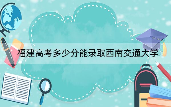 福建高考多少分能錄取西南交通大學(xué),？附2022-2024年最低錄取分?jǐn)?shù)線