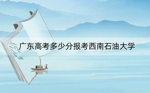 廣東高考多少分報(bào)考西南石油大學(xué),？附2022-2024年最低錄取分?jǐn)?shù)線