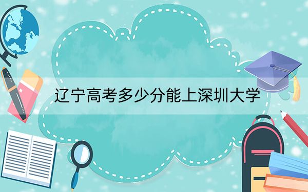 遼寧高考多少分能上深圳大學(xué),？附2022-2024年最低錄取分?jǐn)?shù)線
