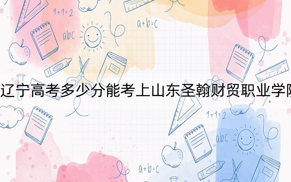 遼寧高考多少分能考上山東圣翰財貿(mào)職業(yè)學(xué)院？2024年歷史類錄取分271分 物理類最低320分