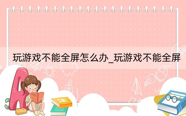 玩游戲不能全屏怎么辦_玩游戲不能全屏