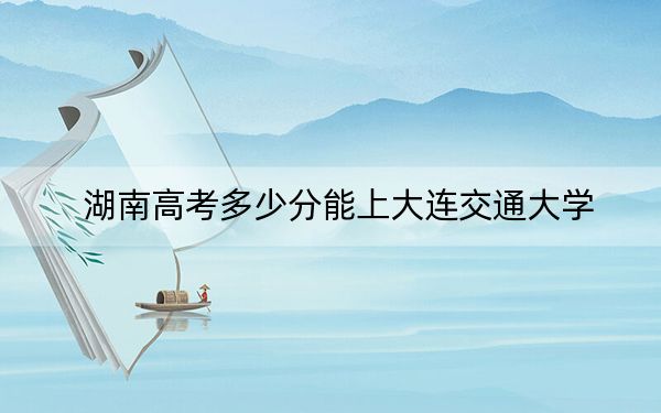 湖南高考多少分能上大連交通大學,?2024年歷史類最低538分 物理類投檔線530分