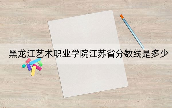 黑龍江藝術(shù)職業(yè)學(xué)院江蘇省分?jǐn)?shù)線是多少？2025年江蘇考生參考