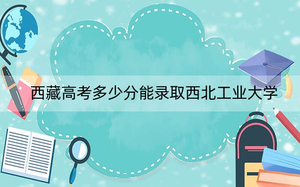 西藏高考多少分能錄取西北工業(yè)大學？2024年分