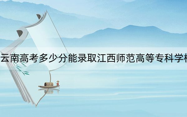 云南高考多少分能錄取江西師范高等專科學(xué)校,？2024年文科錄取分432分 理科最低385分