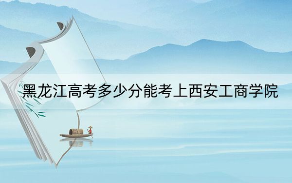 黑龍江高考多少分能考上西安工商學院,？2024年歷史類430分 物理類400分