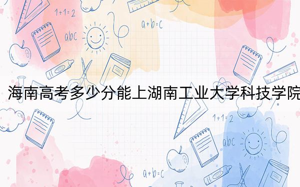 海南高考多少分能上湖南工業(yè)大學(xué)科技學(xué)院,？2024年最低錄取分?jǐn)?shù)線483分