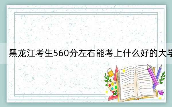 黑龍江考生560分左右能考上什么好的大學?(供2025年考生參考)