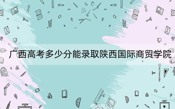 廣西高考多少分能錄取陜西國際商貿(mào)學(xué)院,？2024年歷史類403分 物理類最低371分