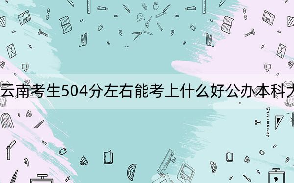 云南考生504分左右能考上什么好公辦本科大學(xué),?(附帶2022-2024年504左右大學(xué)名單)