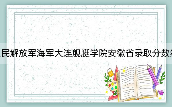 中國人民解放軍海軍大連艦艇學(xué)院安徽省錄取分數(shù)線是多少,？2025年安徽考生參考