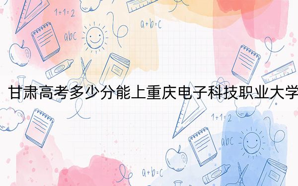 甘肅高考多少分能上重慶電子科技職業(yè)大學,？附2022-2024年最低錄取分數(shù)線