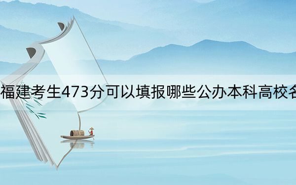 福建考生473分可以填報(bào)哪些公辦本科高校名單？（附帶近三年473分大學(xué)錄取名單）
