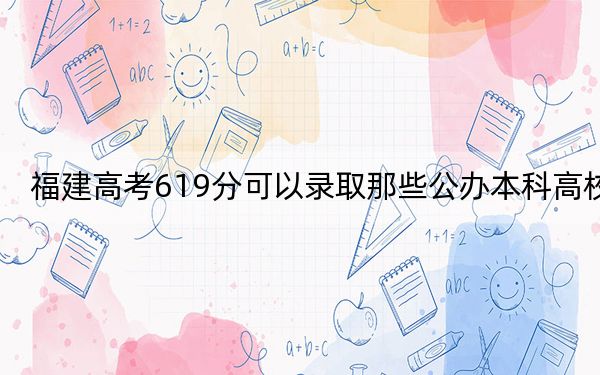 福建高考619分可以錄取那些公辦本科高校?(供2025屆考生填報志愿參考)