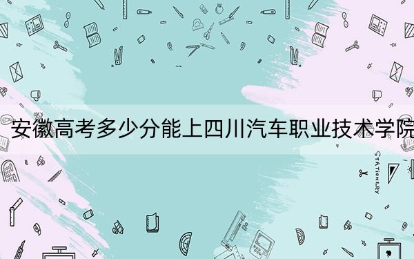 安徽高考多少分能上四川汽車職業(yè)技術(shù)學(xué)院,？2024年歷史類最低209分 物理類錄取分220分