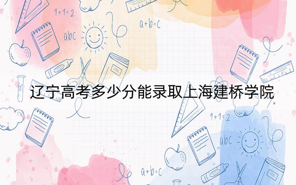 遼寧高考多少分能錄取上海建橋?qū)W院,?附2022-2024年最低錄取分?jǐn)?shù)線(xiàn)
