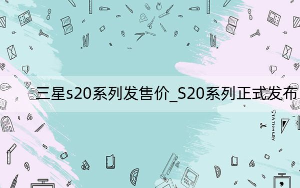 三星s20系列發(fā)售價_S20系列正式發(fā)布
