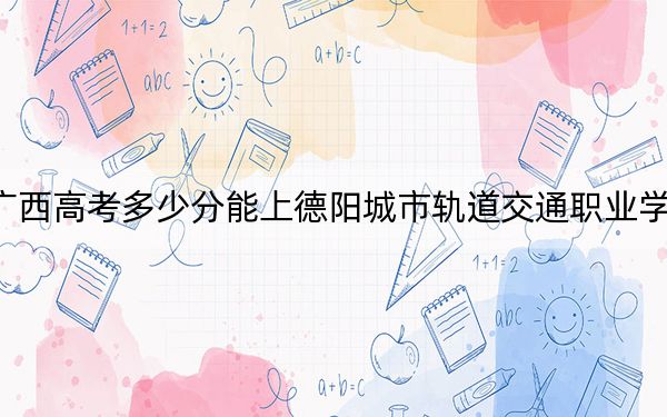 廣西高考多少分能上德陽城市軌道交通職業(yè)學院,？2024年歷史類230分 物理類212分