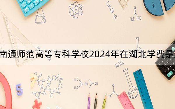 南通師范高等專(zhuān)科學(xué)校2024年在湖北學(xué)費(fèi)是多少,?湖北考生2025年參考