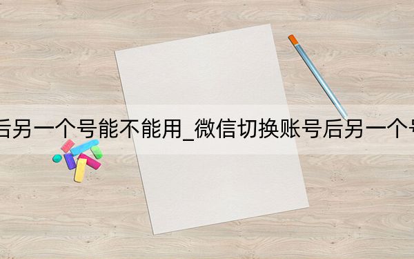 微信切換賬號后另一個號能不能用_微信切換賬號后另一個號能不能收到信息