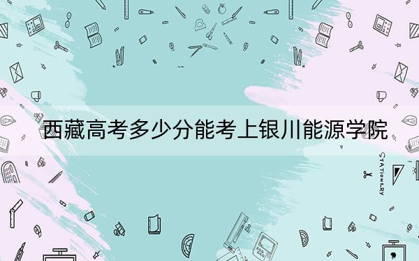 西藏高考多少分能考上銀川能源學(xué)院,？2024年錄取分分