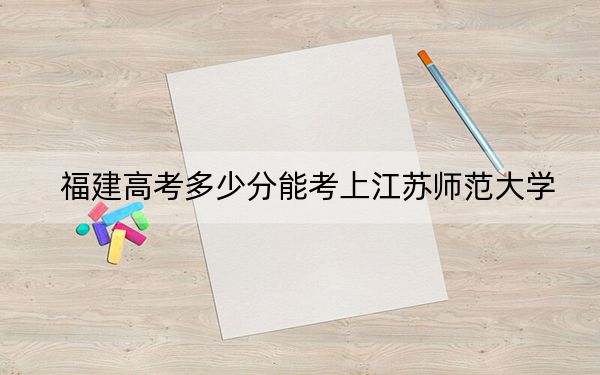 福建高考多少分能考上江蘇師范大學,?2024年歷史類錄取分557分 物理類566分
