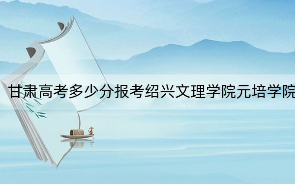 甘肅高考多少分報(bào)考紹興文理學(xué)院元培學(xué)院,？附2022-2024年最低錄取分?jǐn)?shù)線