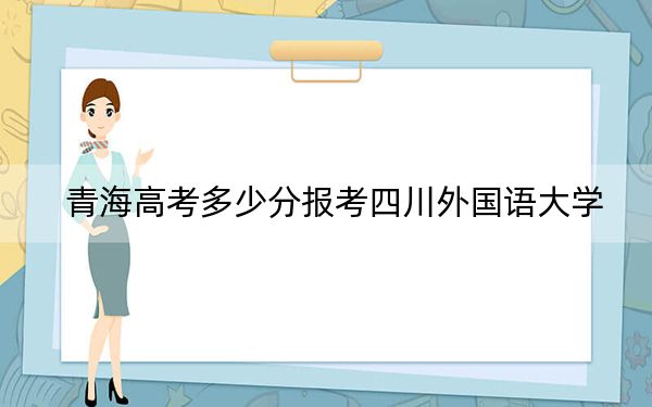 青海高考多少分報(bào)考四川外國(guó)語(yǔ)大學(xué)?附2022-2024年最低錄取分?jǐn)?shù)線