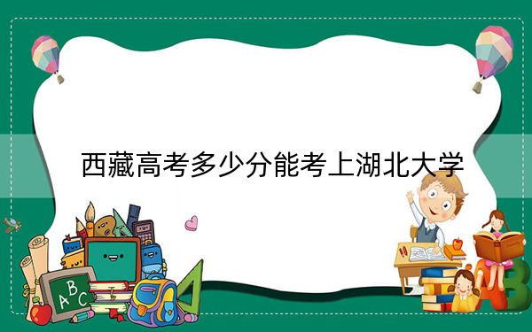 西藏高考多少分能考上湖北大學(xué),?附2022-2024年最低錄取分?jǐn)?shù)線