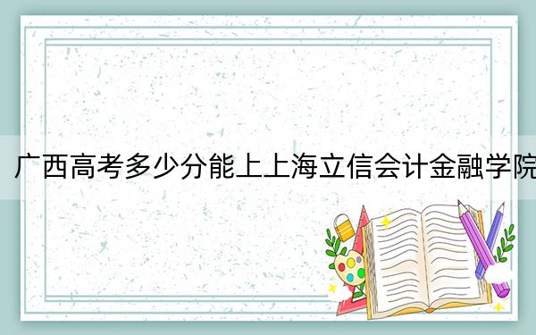 廣西高考多少分能上上海立信會(huì)計(jì)金融學(xué)院,？2024年歷史類(lèi)519分 物理類(lèi)錄取分493分