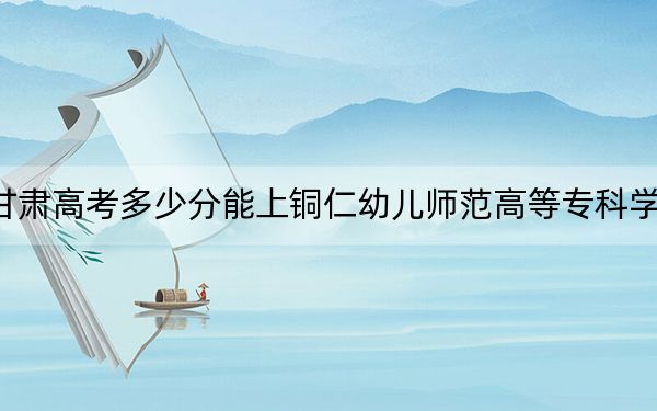 甘肅高考多少分能上銅仁幼兒師范高等?？茖W(xué)校,？附2022-2024年最低錄取分?jǐn)?shù)線