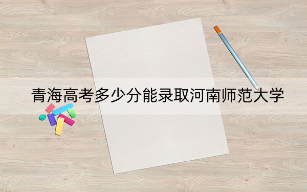 青海高考多少分能錄取河南師范大學(xué)？2024年文科投檔線465分 理科投檔線368分