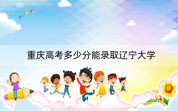 重慶高考多少分能錄取遼寧大學(xué),？附2022-2024年最低錄取分數(shù)線