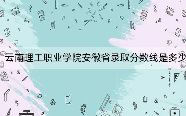 云南理工職業(yè)學(xué)院安徽省錄取分?jǐn)?shù)線是多少?2025年安徽考生參考