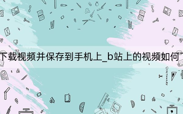 b站怎么下載視頻并保存到手機上_b站上的視頻如何下載到手機上